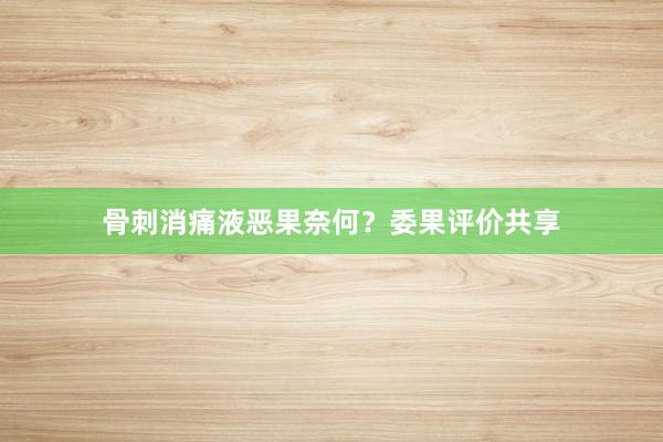 骨刺消痛液恶果奈何？委果评价共享